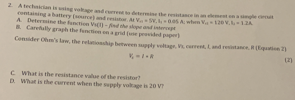 A technician is using voltage and current to determine the resistance in an element on a simple circuit 
containing a battery (source) and resistor. At V_s1=5V, I_1=0.05A; when V_s2=120V, I_2=1.2A. 
A. Determine the function Vs(I) - find the slope and intercept 
B. Carefully graph the function on a grid (use provided paper) 
Consider Ohm’s law, the relationship between supply voltage, Vs, current, /, and resistance, R (Equation 2)
V_s=I*R
(2) 
C. What is the resistance value of the resistor? 
D. What is the current when the supply voltage is 20 V?