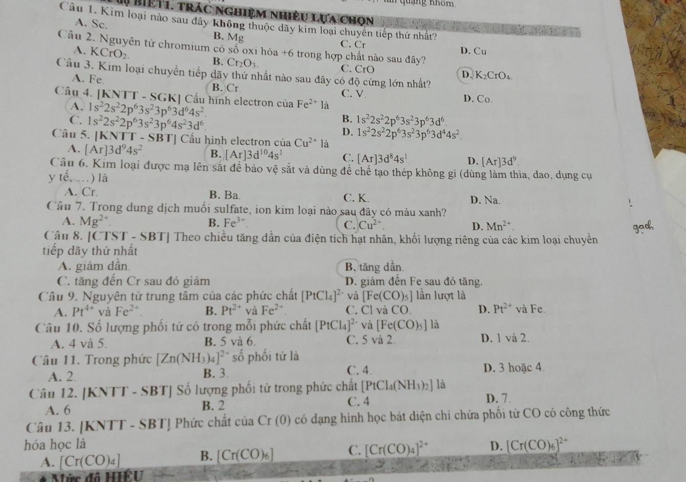 quang nhóm
M Biệt1. trác nghiệm nhiệu lựa chọn
Câu 1. Kim loại nào sau dây không thuộc dãy kim loại chuyên tiếp thứ nhất?
A. Sc.
B. Mg
Câu 2. Nguyên tử chromium có số oxi hóa +6 trong hợp chất nào sau đây?
C. Cr D. Cu
A. KCrO_2. B. Cr_2O_3.
C. CrO D. K_2CrO_4.
Câu 3. Kim loại chuyển tiếp dãy thứ nhất nào sau đây có độ cứng lớn nhất?
A. Fe. B. Cr. C. V. D. Co.
Câu 4. [KNTT - SGK] Cấu hình electron của Fe^(2+)la
A. 1s^22s^22p^63s^23p^63d^64s^2.
B.
C. 1s^22s^22p^63s^23p^64s^23d^6. 1s^22s^22p^63s^23p^63d^6.
D. 1s^22s^22p^63s^23p^63d^44s^2.
Câu 5. |KNTT-SBT| Cầu hình electron của Cu^(2+) là
A. [Ar]3d^94s^2
B. [Ar]3d^(10)4s^1 [Ar]3d^84s^1
C.
D. [Ar]3d^9.
Câu 6. Kim loại được mạ lên sắt đề bảo vệ sắt và dùng đề chế tạo thép không gỉ (dùng làm thìa, dao, dụng cụ
y tế, ..) là
A. Cr. B. Ba. C. K. D. Na.
Câu 7. Trong dung dịch muối sulfate, ion kim loại nào sau đây có màu xanh?
A. Mg^(2+). B. Fe^(3+) C. Cu^(2+) D. Mn^(2+).
adh
Câu 8. [CTST - SBT] Theo chiều tăng dần của điện tích hạt nhân, khối lượng riêng của các kim loại chuyền
tiếp dãy thứ nhất
A. giảm dần B. tăng dần
C. tăng đến Cr sau đó giảm D. giảm đến Fe sau đó tăng.
Câu 9. Nguyên tử trung tâm của các phức chất [PtCl_4]^2- và [Fe(CO)_5] lần lượt là
A. Pt^(4+) và Fe^(2+) B. Pt^(2+) và Fe^(2+) C. ClvaCO. D. Pt^(2+) và Fe.
Câu 10. Số lượng phối tử có trong mỗi phức chất [PtCl_4]^2- và [Fe(CO)_5] là
A. 4 và 5. B. 5 và 6. C. 5 vdot a2 D. 1 và 2.
Câu 11. Trong phức [Zn(NH_3)_4]^2+ số phối tử là
C. 4.
A. 2. B. 3. D. 3 hoặc 4.
Câu 12. [KNTT - SBT] Số lượng phối tử trong phức chất [PtCl_4(NH_3)_2] là
C. 4
A. 6 B. 2 D. 7.
Câu 13. [KNTT - SBT] Phức chất của Cr (0) có dạng hình học bát diện chỉ chứa phối từ CO có công thức
hóa học là D. [Cr(CO)_6]^2+
A. [Cr(CO)_4]
B. [Cr(CO)_6]
C. [Cr(CO)_4]^2+
Mức đô HIÊU