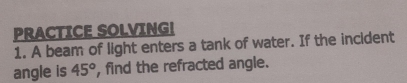 PRACTICE SOLVING! 
1. A beam of light enters a tank of water. If the incident 
angle is 45° , find the refracted angle.