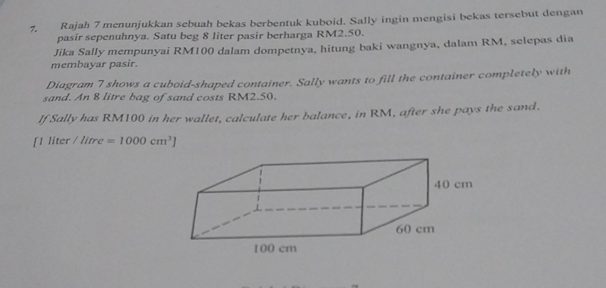 Rajah 7 menunjukkan sebuah bekas berbentuk kuboid. Sally ingin mengisi bekas tersebut dengan 
pasir sepenuhnya. Satu beg 8 liter pasir berharga RM2.50. 
Jika Sally mempunyai RM100 dalam dompetnya, hitung baki wangnya, dalam RM, selepas dia 
membayar pasir. 
Diagram 7 shows a cuboid-shaped container. Sally wants to fill the container completely with 
sand. An 8 litre bag of sand costs RM2.50. 
If Sally has RM100 in her wallet, calculate her balance, in RM, after she pays the sand. 
[ 1 liter / litre =1000cm^3]