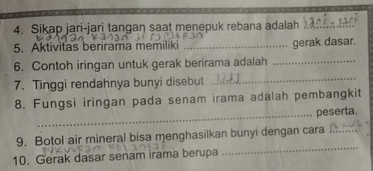 Sikap jari-jari tangan saat menepuk rebana adalah_ 
5. Aktivitas berirama memiliki _gerak dasar. 
6. Contoh iringan untuk gerak berirama adalah_ 
7. Tinggi rendahnya bunyi disebut_ 
8. Fungsi iringan pada senam irama adalah pembangkit 
_peserta. 
_ 
9. Botol air mineral bisa menghasilkan bunyi dengan cara_ 
10. Gerak dasar senam irama berupa