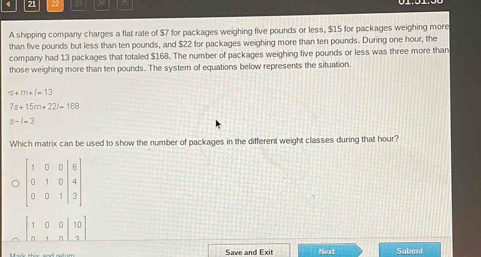 21 22 13 22
A shipping company charges a flat rate of $7 for packages weighing five pounds or less, $15 for packages weighing more
than five pounds but less than ten pounds, and $22 for packages weighing more than ten pounds. During one hour, the
company had 13 packages that totaled $168. The number of packages weighing five pounds or less was three more than
those weighing more than ten pounds. The system of equations below represents the situation.
'S+m+l=13
7s+15m+22l=168
s-l=3
Which matrix can be used to show the number of packages in the different weight classes during that hour?
beginbmatrix 1&0&0|&10 0&1&n|&3endbmatrix
Save and Exit Next Submit