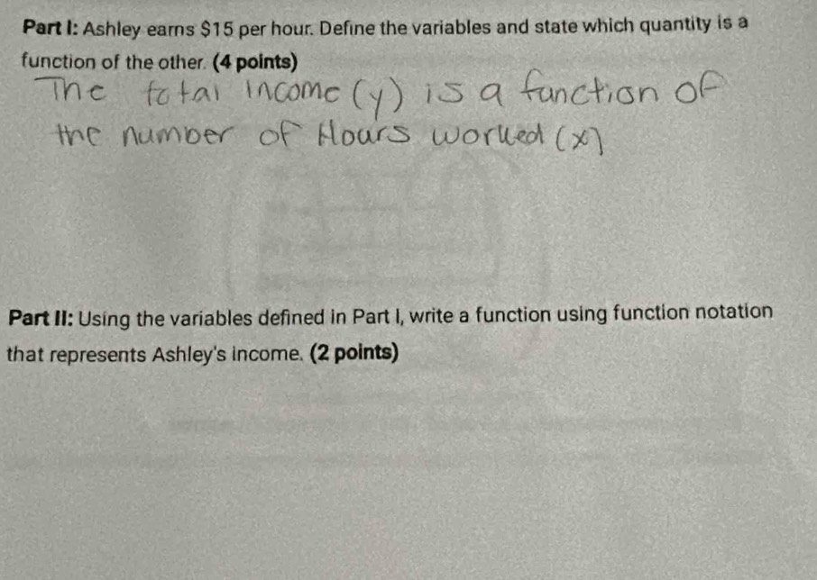 Ashley earns $15 per hour. Define the variables and state which quantity is a 
function of the other. (4 points) 
Part II: Using the variables defined in Part I, write a function using function notation 
that represents Ashley's income. (2 points)