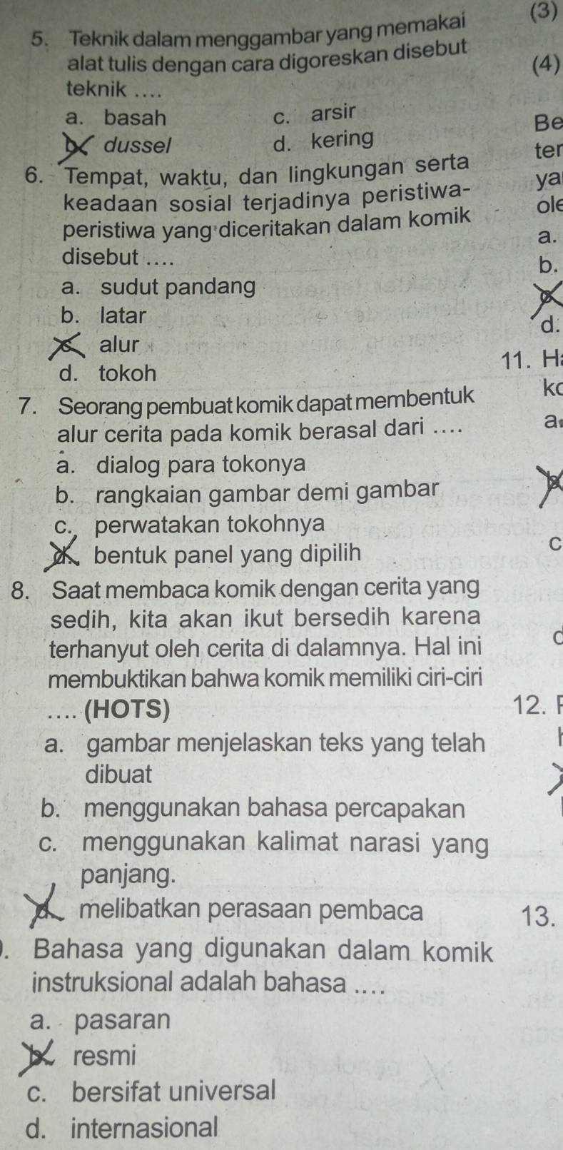 Teknik dalam menggambar yang memakai (3)
alat tulis dengan cara digoreskan disebut (4)
teknik ....
a. basah c. arsir
Be
dussel d. kering
6. Tempat, waktu, dan lingkungan serta ter
keadaan sosial terjadinya peristiwa- ya
peristiwa yang diceritakan dalam komik ole
a.
disebut .... b.
a. sudut pandang
a
b. latar
d.
alur
d. tokoh 11. H
7. Seorang pembuat komik dapat membentuk kc
alur cerita pada komik berasal dari ....
a
a. dialog para tokonya
b. rangkaian gambar demi gambar
tx
c. perwatakan tokohnya
d bentuk panel yang dipilih
C
8. Saat membaca komik dengan cerita yang
sedih, kita akan ikut bersedih karena
terhanyut oleh cerita di dalamnya. Hal ini
membuktikan bahwa komik memiliki ciri-ciri
… (HOTS) 12. F
a.gambar menjelaskan teks yang telah
dibuat
b. menggunakan bahasa percapakan
c. menggunakan kalimat narasi yang
panjang.
melibatkan perasaan pembaca 13.
. Bahasa yang digunakan dalam komik
instruksional adalah bahasa ....
a. pasaran
b resmi
c. bersifat universal
d. internasional