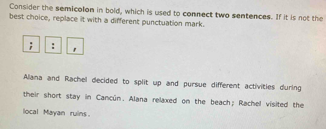 Consider the semicolon in bold, which is used to connect two sentences. If it is not the 
best choice, replace it with a different punctuation mark. 
. 1 
Alana and Rachel decided to split up and pursue different activities during 
their short stay in Cancún. Alana relaxed on the beach; Rachel visited the 
local Mayan ruins.