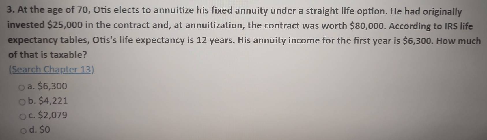 At the age of 70, Otis elects to annuitize his fixed annuity under a straight life option. He had originally
invested $25,000 in the contract and, at annuitization, the contract was worth $80,000. According to IRS life
expectancy tables, Otis's life expectancy is 12 years. His annuity income for the first year is $6,300. How much
of that is taxable?
(Search Chapter 13)
a. $6,300
b. $4,221
c. $2,079
d. $0