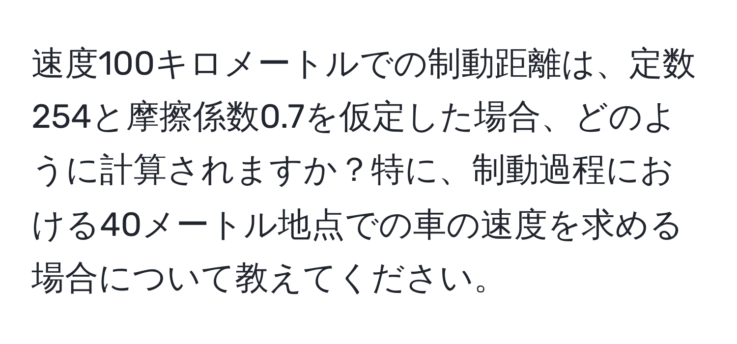 速度100キロメートルでの制動距離は、定数254と摩擦係数0.7を仮定した場合、どのように計算されますか？特に、制動過程における40メートル地点での車の速度を求める場合について教えてください。