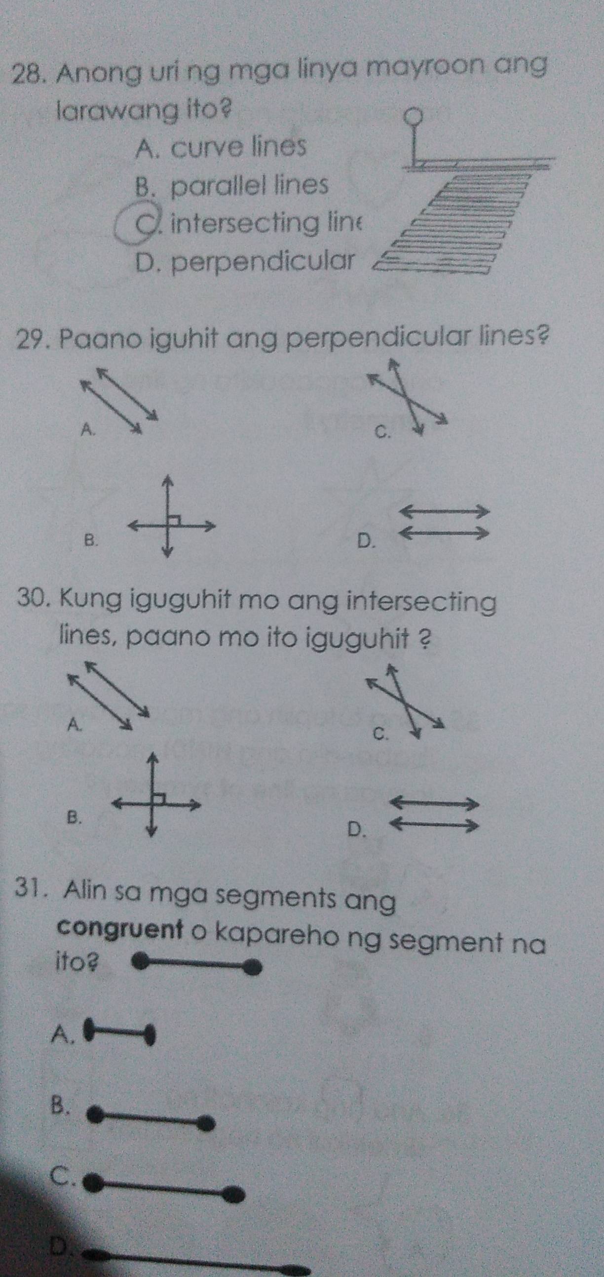 Anong uri ng mga linya mayroon ang
larawang ito?
A. curve lines
B. parallel lines
C intersecting lin
D. perpendicular
29. Paano iguhit ang perpendicular lines?
A.
C.
B.
D.
30. Kung iguguhit mo ang intersecting
lines, paano mo ito iguguhit ?
A.
C.
B.
D.
31. Alin sa mga segments ang
congruent o kapareho ng segment na
ito?
A.
B.
C.
D.