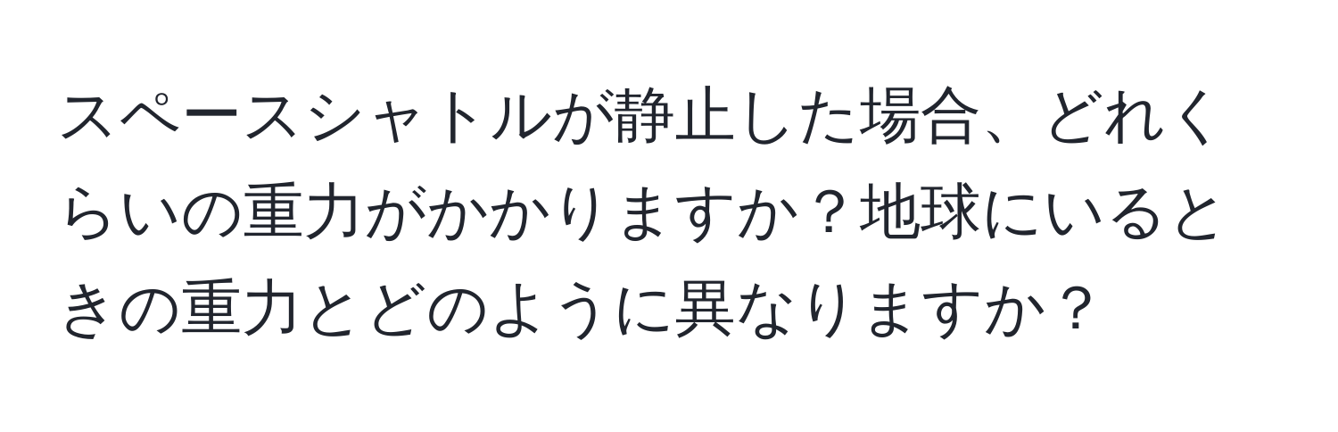 スペースシャトルが静止した場合、どれくらいの重力がかかりますか？地球にいるときの重力とどのように異なりますか？