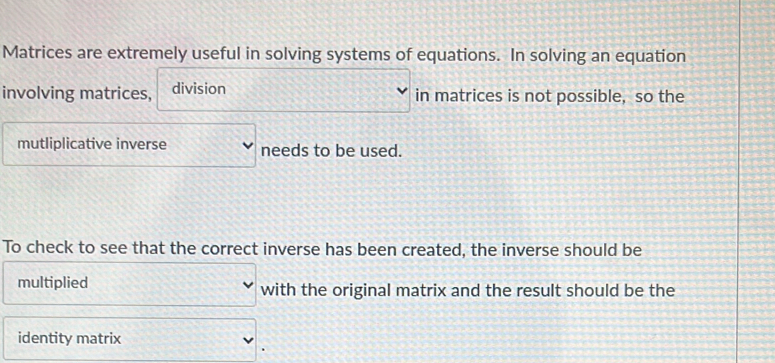 Matrices are extremely useful in solving systems of equations. In solving an equation 
involving matrices, division in matrices is not possible, so the 
mutliplicative inverse needs to be used. 
To check to see that the correct inverse has been created, the inverse should be 
multiplied with the original matrix and the result should be the 
identity matrix