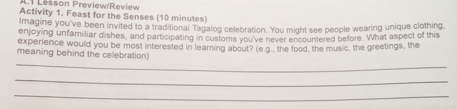 Lesson Preview/Review 
Activity 1. Feast for the Senses (10 minutes) 
Imagine you've been invited to a traditional Tagalog celebration. You might see people wearing unique clothing, 
enjoying unfamiliar dishes, and participating in customs you've never encountered before. What aspect of this 
experience would you be most interested in learning about? (e.g., the food, the music, the greetings, the 
_ 
meaning behind the celebration) 
_ 
_