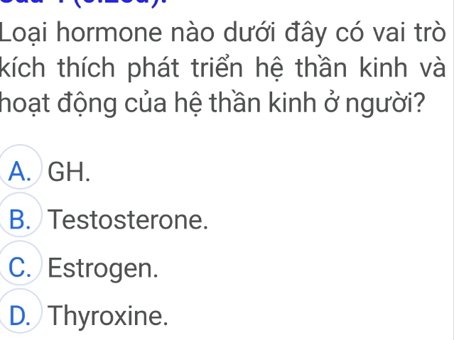 Loại hormone nào dưới đây có vai trò
kích thích phát triển hệ thần kinh và
hoạt động của hệ thần kinh ở người?
A. GH.
B. Testosterone.
C. Estrogen.
D. Thyroxine.