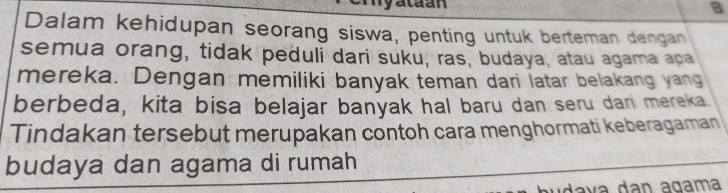 hyataan B 
Dalam kehidupan seorang siswa, penting untuk berteman dengan 
semua orang, tidak peduli dari suku, ras, budaya, atau agama apa 
mereka. Dengan memiliki banyak teman dari latar belakang yang 
berbeda, kita bisa belajar banyak hal baru dan seru dari mereka. 
Tindakan tersebut merupakan contoh cara menghormati keberagaman 
budaya dan agama di rumah