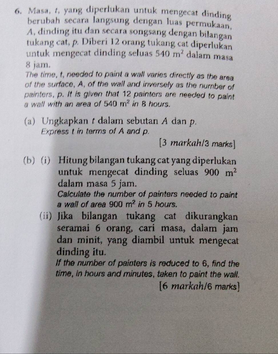 Masa, t, yang diperlukan untuk mengecat dinding 
berubah secara langsung dengan luas permukaan, 
A, dinding itu dan secara songsang dengan bilangan 
tukang cat, p. Diberi 12 orang tukang cat diperlukan 
untuk mengecat dinding seluas 540m^2 dalam masa
8 jam. 
The time, t, needed to paint a wall varies directly as the area 
of the surface, A, of the wall and inversely as the number of 
painters, p. It is given that 12 painters are needed to paint 
a wall with an area of 540m^2 in 8 hours. 
(a) Ungkapkan t dalam sebutan A dan p. 
Express t in terms of A and p. 
[3 markah/3 marks] 
(b) (i) Hitung bilangan tukang cat yang diperlukan 
untuk mengecat dinding seluas 900m^2
dalam masa 5 jam. 
Calculate the number of painters needed to paint 
a wall of area 900m^2 in 5 hours. 
(ii) Jika bilangan tukang cat dikurangkan 
seramai 6 orang, cari masa, dalam jam 
dan minit, yang diambil untuk mengecat 
dinding itu. 
If the number of painters is reduced to 6, find the 
time, in hours and minutes, taken to paint the wall. 
[6 markah/6 marks]