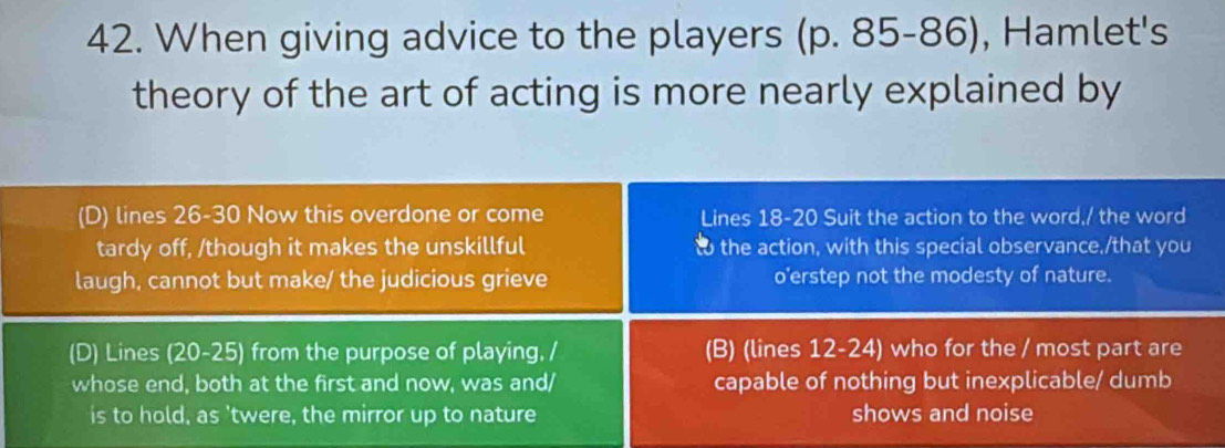 When giving advice to the players (p. 85-86), Hamlet's 
theory of the art of acting is more nearly explained by 
(D) lines 26-30 Now this overdone or come Lines 18-20 Suit the action to the word,/ the word 
tardy off, /though it makes the unskillful t the action, with this special observance,/that you 
laugh, cannot but make/ the judicious grieve o'erstep not the modesty of nature. 
(D) Lines (20-25) from the purpose of playing, / (B) (lines 12 -24) who for the / most part are 
whose end, both at the first and now, was and/ capable of nothing but inexplicable/ dumb 
is to hold, as 'twere, the mirror up to nature shows and noise