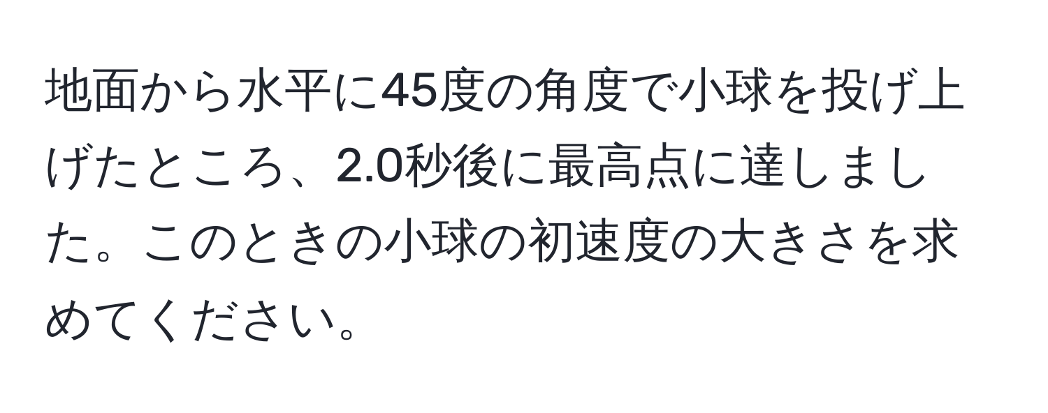 地面から水平に45度の角度で小球を投げ上げたところ、2.0秒後に最高点に達しました。このときの小球の初速度の大きさを求めてください。