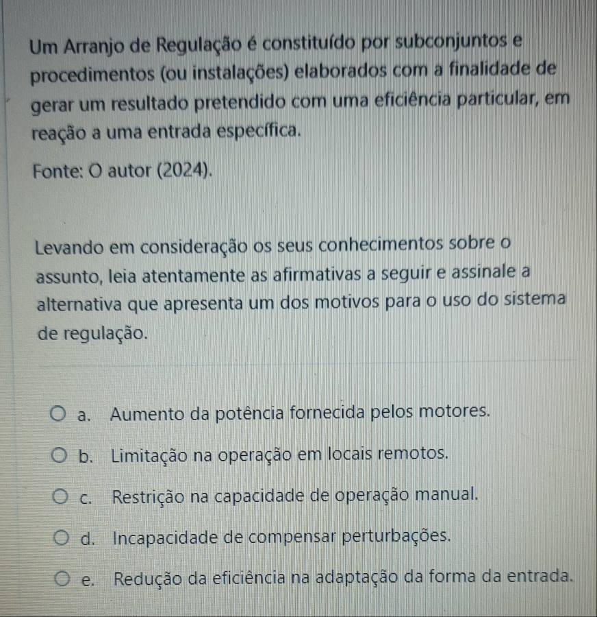 Um Arranjo de Regulação é constituído por subconjuntos e
procedimentos (ou instalações) elaborados com a finalidade de
gerar um resultado pretendido com uma eficiência particular, em
reação a uma entrada específica.
Fonte: O autor (2024).
Levando em consideração os seus conhecimentos sobre o
assunto, leia atentamente as afirmativas a seguir e assinale a
alternativa que apresenta um dos motivos para o uso do sistema
de regulação.
a. Aumento da potência fornecida pelos motores.
b. Limitação na operação em locais remotos.
c. Restrição na capacidade de operação manual.
d. Incapacidade de compensar perturbações.
e. Redução da eficiência na adaptação da forma da entrada.