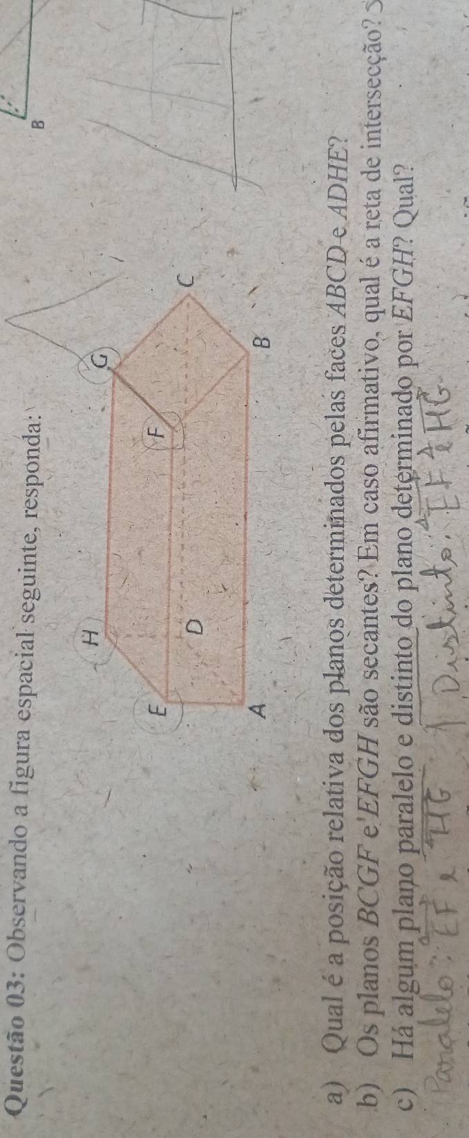 Observando a figura espacial seguinte, responda: 
B 
a) Qual é a posição relativa dos planos determinados pelas faces ABCD e ADHE? 
b) Os planos BCGF e' EFGH são secantes? Em caso afirmativo, qual é a reta de intersecção? 
c) Há algum plano paralelo e distinto_do plano determinado por EFGH? Qual?