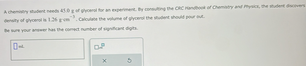 A chemistry student needs 45.0 g of glycerol for an experiment. By consulting the CRC Handbook of Chemistry and Physics, the student discovers 
density of glycerol is 1.26g· cm^(-3). Calculate the volume of glycerol the student should pour out. 
Be sure your answer has the correct number of significant digits.
mL
X