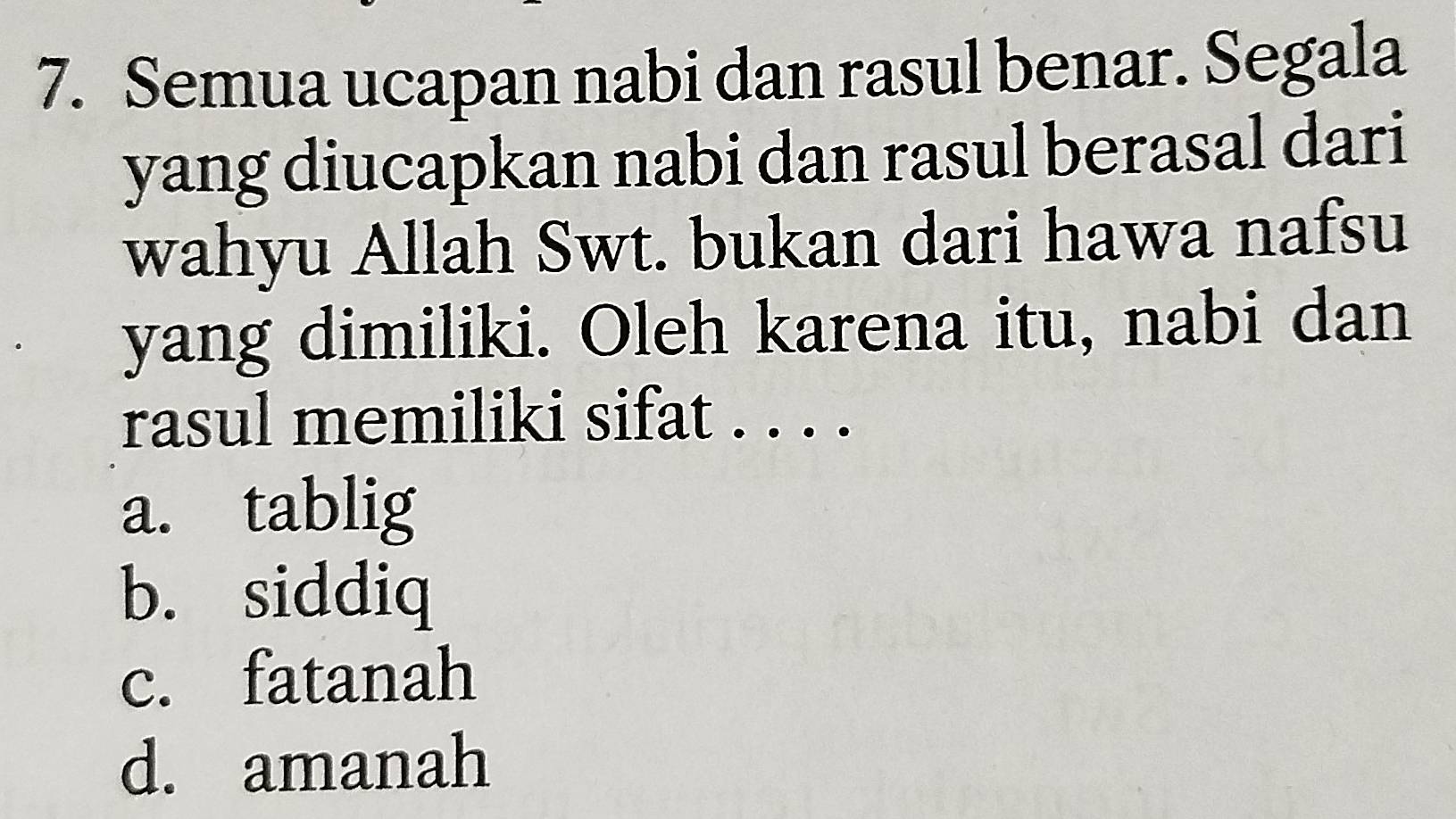 Semua ucapan nabi dan rasul benar. Segala
yang diucapkan nabi dan rasul berasal dari
wahyu Allah Swt. bukan dari hawa nafsu
yang dimiliki. Oleh karena itu, nabi dan
rasul memiliki sifat . . . .
a. tablig
b. siddiq
c. fatanah
d. amanah