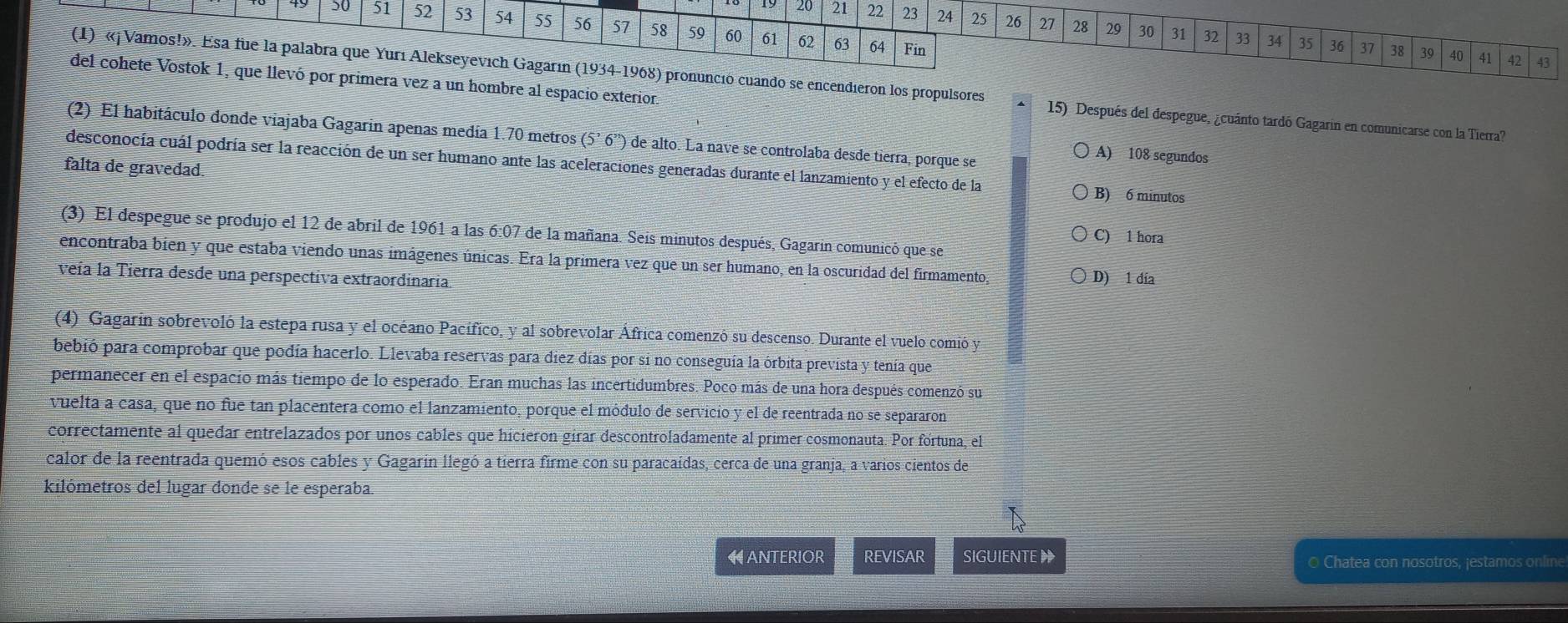 50 51 52 53 54 55 56 57 58 59 60 61 62 63 64
20 21 22 23 24 25 26 27 28 29 30 31 32 33 34 35 36 37
Fin 38 39 40 41 42 43
del cohete Vostok 1, que llevó por primera vez a un hombre al espacio exterior.
(1) «¡ Vamos!». Esa fue la palabra que Yurı Alekseyevich Gagarın (1934-1968) pronunció cuando se encendieron los propulsores 15) Después del despegue, ¿cuánto tardó Gagarin en comunicarse con la Tierra?
(2) El habitáculo donde viajaba Gagarin apenas medía 1.70 metros (5^,6^(,,)) de alto. La nave se controlaba desde tierra, porque se A) 108 segundos
desconocía cuál podría ser la reacción de un ser humano ante las aceleraciones generadas durante el lanzamiento y el efecto de la
falta de gravedad
B) 6 minutos
(3) El despegue se produjo el 12 de abril de 1961 a las 6:07 de la mañana. Seis minutos después, Gagarin comunicó que se
C) 1 hora
encontraba bien y que estaba viendo unas imágenes únicas. Era la primera vez que un ser humano, en la oscuridad del firmamento, D) 1 đía
veía la Tierra desde una perspectiva extraordinaria.
(4) Gagarín sobrevoló la estepa rusa y el océano Pacífico, y al sobrevolar África comenzó su descenso. Durante el vuelo comió y
bebió para comprobar que podía hacerlo. Llevaba reservas para diez días por si no conseguía la órbita prevista y tenía que
permanecer en el espacio más tiempo de lo esperado. Eran muchas las incertidumbres. Poco más de una hora después comenzó su
vuelta a casa, que no fue tan placentera como el lanzamiento, porque el módulo de servicio y el de reentrada no se separaron
correctamente al quedar entrelazados por unos cables que hicieron girar descontroladamente al primer cosmonauta. Por fórtuna, el
calor de la reentrada quemó esos cables y Gagarin llegó a tierra firme con su paracaídas, cerca de una granja, a varios cientos de
kilómetros del lugar donde se le esperaba.
ANTERIOR REVISAR SIGUIENTE O Chatea con nosotros, jestamos online