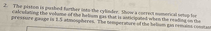 The piston is pushed further into the cylinder. Show a correct numerical setup for 
calculating the volume of the helium gas that is anticipated when the reading on the 
pressure gauge is 1.5 atmospheres. The temperature of the helium gas remains constant