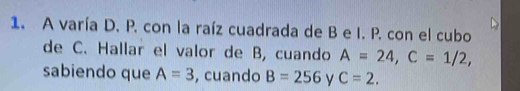 A varía D. P. con la raíz cuadrada de B e I. P. con el cubo 
de C. Hallar el valor de B, cuando A=24, C=1/2, 
sabiendo que A=3 , cuando B=256 y C=2,