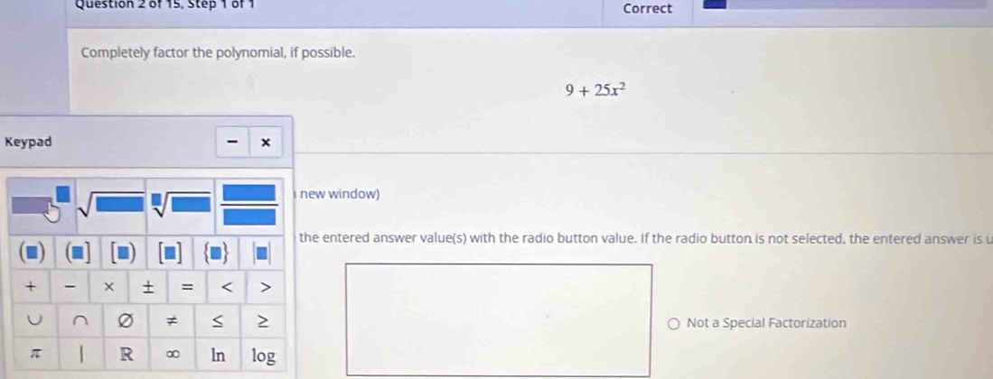 of 15, Step 1 of 1 Correct 
Completely factor the polynomial, if possible.
9+25x^2
Keypad - × 
new window) 
the entered answer value(s) with the radio button value. If the radio button is not selected, the entered answer is u 

+ + = < > 
U ^ ≠ > Not a Special Factorization
π R ∞ ln log