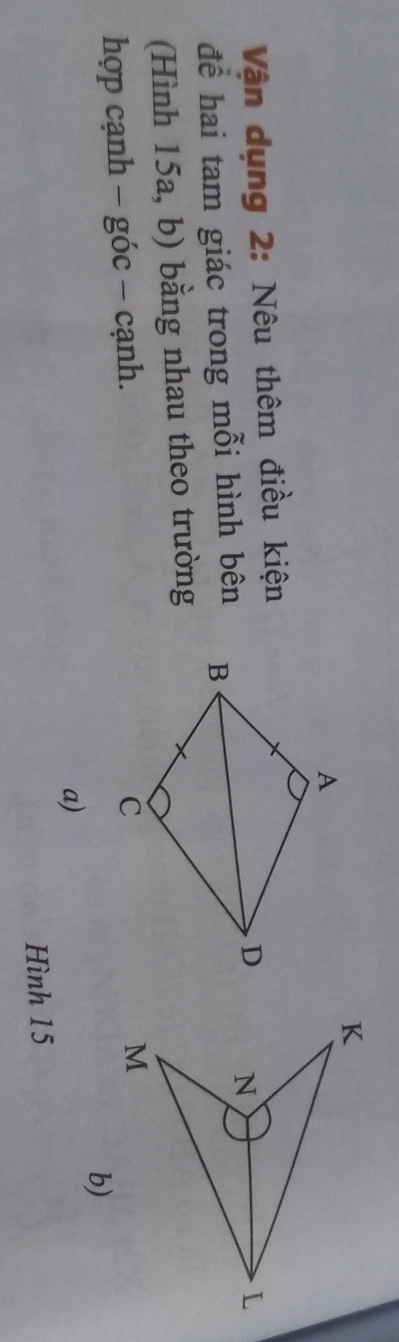 Vận dụng 2: Nêu thêm điều kiện 
để hai tam giác trong mỗi hình bên 
(Hình 15a, b) bằng nhau theo trường 
hợp cạnh - góc - cạnh. 
b) 
a) 
Hình 15