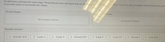 Parallel lines will have the same slope. Perpendicular lines will slopes that are the opposito r procal t eacn other. Group the pairs of numbers below to see if they wou
be parallel slopes or perpendicular slopes.
Parallel Slopes dicol Slopes
Perp
No Answers Chosen No Answers Chosen
Possible answers
H 3/4 and -4/3 | 1 and -1 | 1/2  -5 and -5 || 4/3 and 12/9 | 5 and -5 | -2 and 1/2 [ 1/2  3/4 and 4 beginvmatrix endvmatrix 2 and 12/6