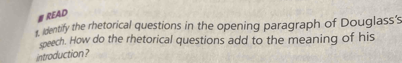 READ 
1. Identify the rhetorical questions in the opening paragraph of Douglass's 
speech. How do the rhetorical questions add to the meaning of his 
introduction ?