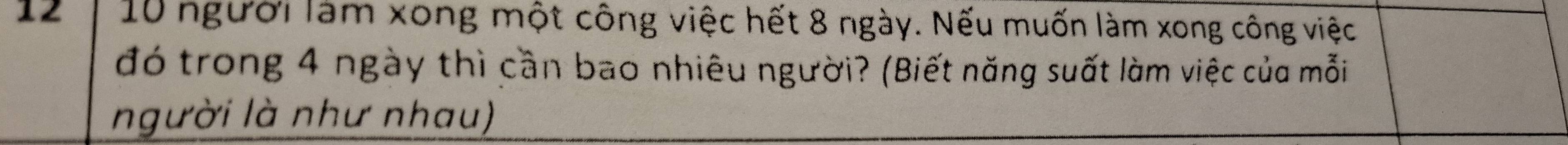 12 10 người làm xong một công việc hết 8 ngày. Nếu muốn làm xong công việc 
đó trong 4 ngày thì cần bao nhiêu người? (Biết năng suất làm việc của mỗi 
người là như nhau)