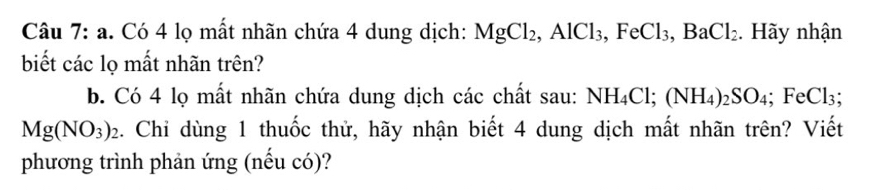 Có 4 lọ mất nhãn chứa 4 dung dịch: MgCl_2, AlCl_3, FeCl_3, BaCl_2. Hãy nhận 
biết các lọ mất nhãn trên? 
b. Có 4 lọ mất nhãn chứa dung dịch các chất sau: NH_4Cl; (NH_4)_2SO_4; FeCl_3;
Mg(NO_3)_2. Chỉ dùng 1 thuốc thử, hãy nhận biết 4 dung dịch mất nhãn trên? Viết 
phương trình phản ứng (nếu có)?