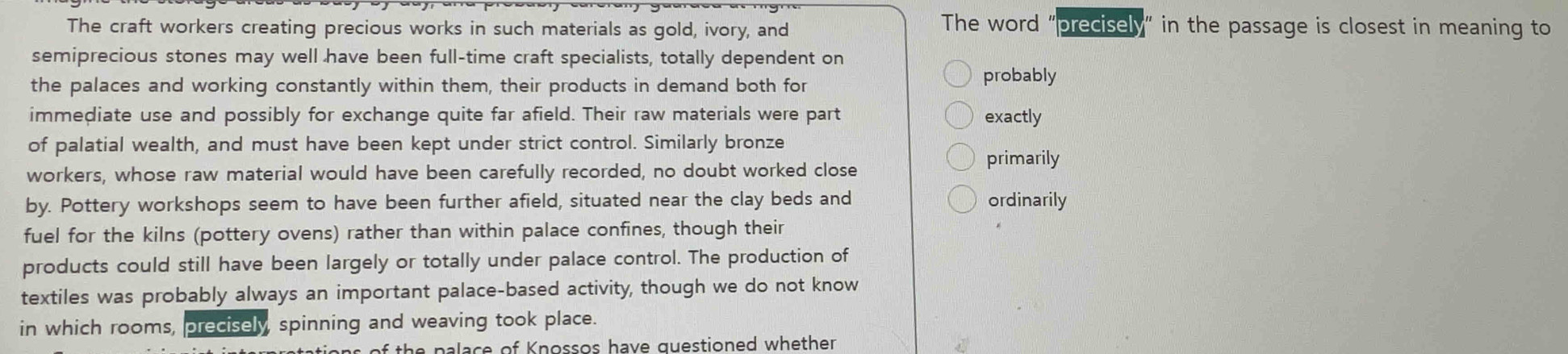 The craft workers creating precious works in such materials as gold, ivory, and 
The word "precisely" in the passage is closest in meaning to 
semiprecious stones may well have been full-time craft specialists, totally dependent on 
the palaces and working constantly within them, their products in demand both for probably 
immediate use and possibly for exchange quite far afield. Their raw materials were part exactly 
of palatial wealth, and must have been kept under strict control. Similarly bronze 
workers, whose raw material would have been carefully recorded, no doubt worked close 
primarily 
by. Pottery workshops seem to have been further afield, situated near the clay beds and ordinarily 
fuel for the kilns (pottery ovens) rather than within palace confines, though their 
products could still have been largely or totally under palace control. The production of 
textiles was probably always an important palace-based activity, though we do not know 
in which rooms, precisely spinning and weaving took place. 
ions of the palace of Knossos have questioned whether