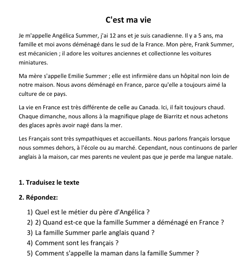 C'est ma vie 
Je m'appelle Angélica Summer, j'ai 12 ans et je suis canadienne. Il y a 5 ans, ma 
famille et moi avons déménagé dans le sud de la France. Mon père, Frank Summer, 
est mécanicien ; il adore les voitures anciennes et collectionne les voitures 
miniatures. 
Ma mère s'appelle Emilie Summer ; elle est infirmière dans un hôpital non loin de 
notre maison. Nous avons déménagé en France, parce qu'elle a toujours aimé la 
culture de ce pays. 
La vie en France est très différente de celle au Canada. Ici, il fait toujours chaud. 
Chaque dimanche, nous allons à la magnifique plage de Biarritz et nous achetons 
des glaces après avoir nagé dans la mer. 
Les Français sont très sympathiques et accueillants. Nous parlons français lorsque 
nous sommes dehors, à l'école ou au marché. Cependant, nous continuons de parler 
anglais à la maison, car mes parents ne veulent pas que je perde ma langue natale. 
1. Traduisez le texte 
2. Répondez: 
1) Quel est le métier du père d'Angélica ? 
2) 2) Quand est-ce que la famille Summer a déménagé en France ? 
3) La famille Summer parle anglais quand ? 
4) Comment sont les français ? 
5) Comment s'appelle la maman dans la famille Summer ?