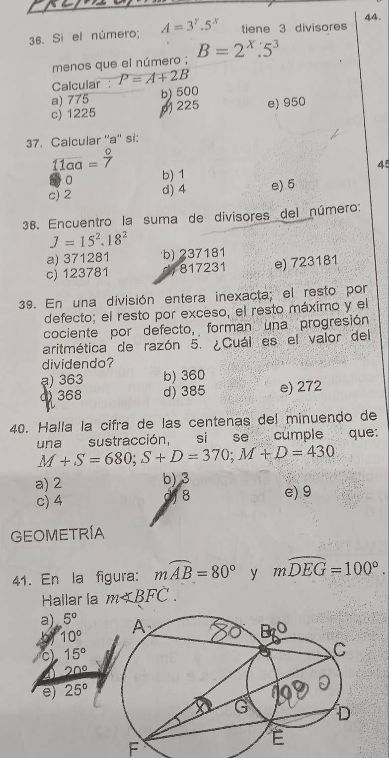 Si el número; A=3^y.5^x tiene 3 divisores
menos que el número ; B=2^x.5^3
Calcular : P=A+2B
a) 775 b) 500
225
c) 1225 e) 950
37. Calcular '' a '' si:
11overline aa= 0/7 
a 0 b) 1 45
c) 2 d) 4 e) 5
38. Encuentro la suma de divisores del número:
J=15^2.18^2
a) 371281 b) 237181
c) 123781 817231 e) 723181
39. En una división entera inexacta; el resto por
defecto; el resto por exceso, el resto máxímo y el
cociente por defecto, forman una progresión
aritmética de razón 5. ¿Cuál es el valor del
dividendo?
ạ) 363 b) 360
d) 368 d) 385 e) 272
40. Halla la cifra de las centenas del minuendo de
una sustracción, si se cumple que:
M+S=680; S+D=370; M+D=430
a) 2 b) 3
c) 4
8 e) 9
GEOMETRÍA
41. En la figura: mwidehat AB=80° y mwidehat DEG=100°. 
Hallar la m∠ BFC.
a) 5°
10°
c) 15°
4 20º
e) 25°
F