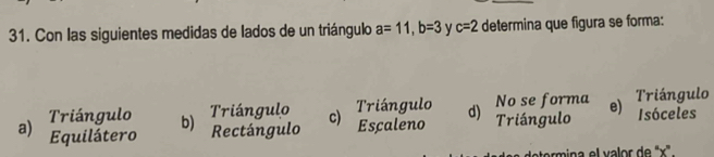 Con las siguientes medidas de lados de un triángulo a=11, b=3 c=2 determina que figura se forma:
Triángulo b)
Triángulo Triángulo No se forma Triángulo
a) Equilátero Rectángulo c) Escaleno d) Triángulo e) Isóceles