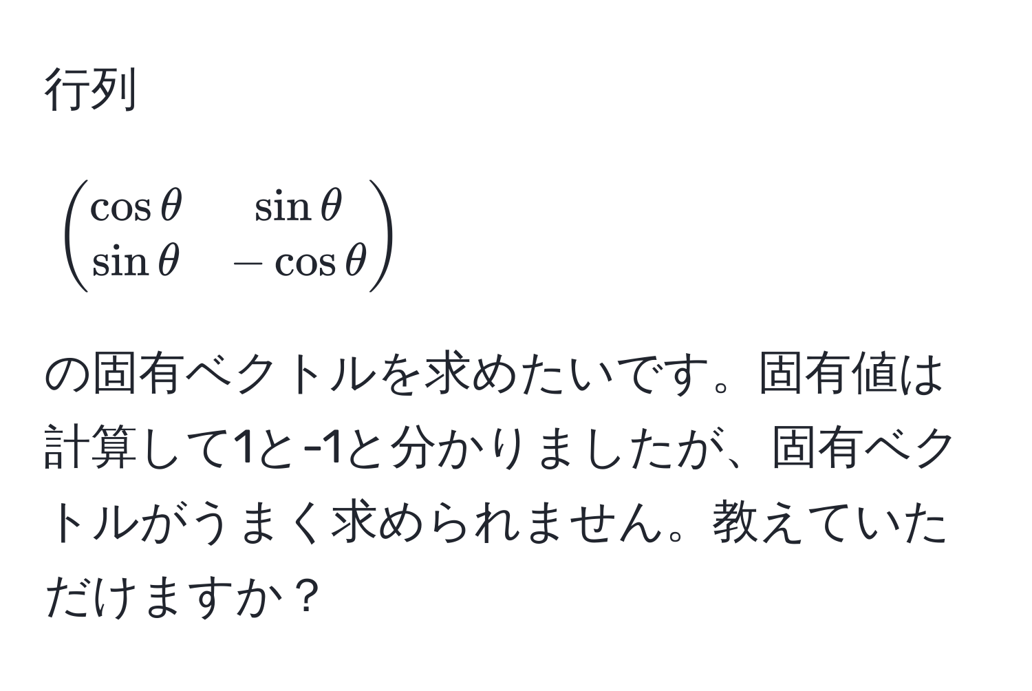 行列 
[
beginpmatrix
cosθ & sinθ 
sinθ & -cosθ
endpmatrix
]
の固有ベクトルを求めたいです。固有値は計算して1と-1と分かりましたが、固有ベクトルがうまく求められません。教えていただけますか？