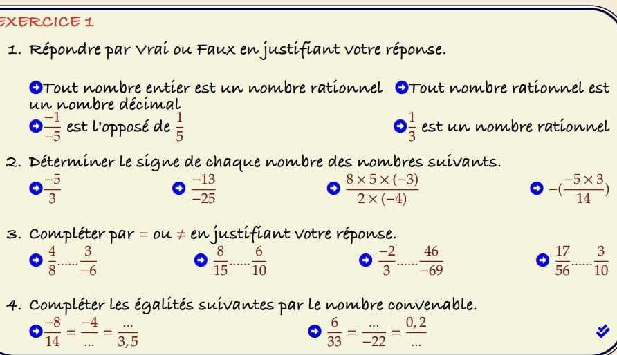 Répondre par Vrai ou Faux en justifiant votre réponse. 
OTout nombre entier est un nombre rationnel OTout nombre rationnel est 
un nombre décimal
 (-1)/-5  est l'opposé de  1/5   1/3  est un nombre rationnel 
2. Déterminer le signe de chaque nombre des nombres suivants.
 (-5)/3 
4  (-13)/-25 
→  (8* 5* (-3))/2* (-4) 
a -( (-5* 3)/14 )
3. Compléter par = ou ≠ en justifiant votre réponse. 
→  4/8 ... 3/-6 
 8/15  _  6/10 
→  (-2)/3 ... 46/-69 
→  17/56  _  3/10 
4. Compléter les égalités suivantes par le nombre convenable.
 (-8)/14 = (-4)/... = (...)/3,5 
→  6/33 = (...)/-22 = (0,2)/... 