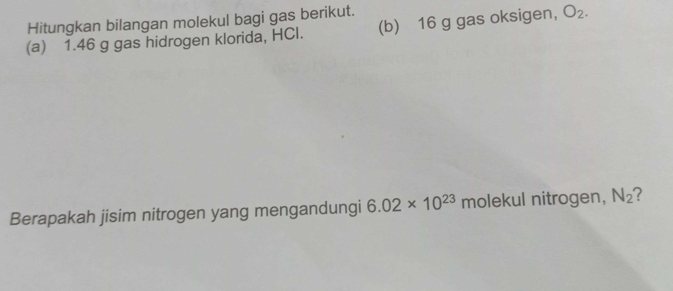 16 g gas oksigen, O_2. 
Hitungkan bilangan molekul bagi gas berikut. 
(a) 1.46 g gas hidrogen klorida, HCl. 
Berapakah jisim nitrogen yang mengandungi 6.02* 10^(23) molekul nitrogen, N_2 ?