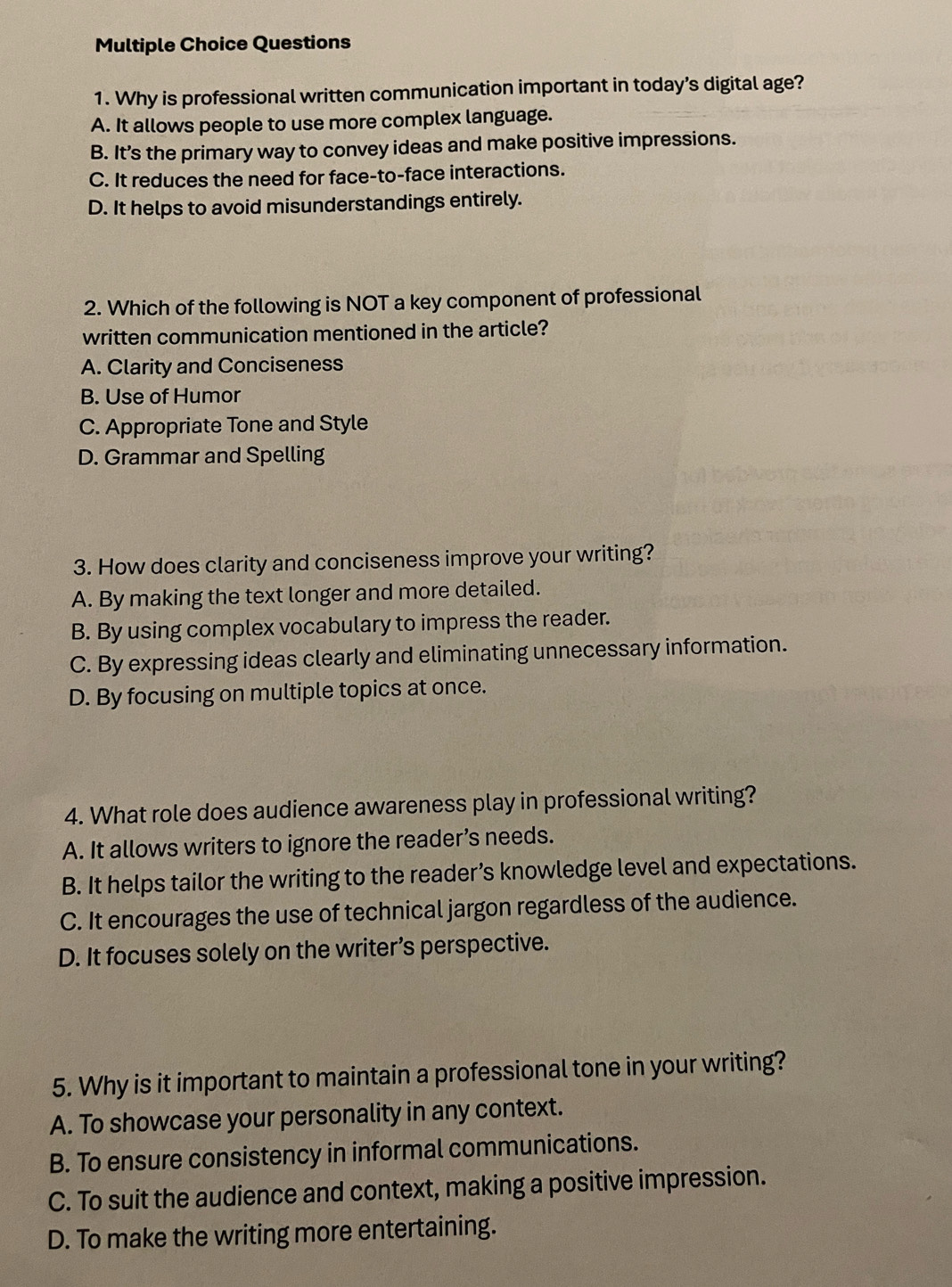 Why is professional written communication important in today’s digital age?
A. It allows people to use more complex language.
B. It’s the primary way to convey ideas and make positive impressions.
C. It reduces the need for face-to-face interactions.
D. It helps to avoid misunderstandings entirely.
2. Which of the following is NOT a key component of professional
written communication mentioned in the article?
A. Clarity and Conciseness
B. Use of Humor
C. Appropriate Tone and Style
D. Grammar and Spelling
3. How does clarity and conciseness improve your writing?
A. By making the text longer and more detailed.
B. By using complex vocabulary to impress the reader.
C. By expressing ideas clearly and eliminating unnecessary information.
D. By focusing on multiple topics at once.
4. What role does audience awareness play in professional writing?
A. It allows writers to ignore the reader’s needs.
B. It helps tailor the writing to the reader’s knowledge level and expectations.
C. It encourages the use of technical jargon regardless of the audience.
D. It focuses solely on the writer’s perspective.
5. Why is it important to maintain a professional tone in your writing?
A. To showcase your personality in any context.
B. To ensure consistency in informal communications.
C. To suit the audience and context, making a positive impression.
D. To make the writing more entertaining.