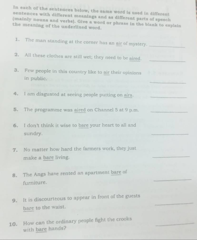 In each of the sentences below, the same word is used in different 
sentences with different meanings and as different parts of speech 
(mainly nouns and verbs). Give a word or phrase in the blank to explain 
the meaning of the underlined word. 
1. The man standing at the corner has an air of mystery._ 
2. All these clothes are still wet; they need to be aired. 
_ 
3. Few people in this country like to air their opinions 
_ 
in public. 
4. I am disgusted at seeing people putting on airs._ 
5. The programme was aired on Channel 5 at 9 p.m._ 
6. I don't think it wise to bare your heart to all and 
sundry. 
_ 
7. No matter how hard the farmers work, they just 
make a bare living. 
_ 
8. The Angs have rented an apartment bare of 
furniture. 
_ 
_ 
9. It is discourteous to appear in front of the guests 
bare to the waist. 
10. How can the ordinary people fight the crooks_ 
with bare hands?