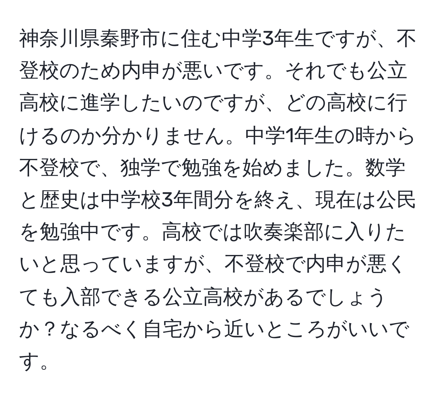 神奈川県秦野市に住む中学3年生ですが、不登校のため内申が悪いです。それでも公立高校に進学したいのですが、どの高校に行けるのか分かりません。中学1年生の時から不登校で、独学で勉強を始めました。数学と歴史は中学校3年間分を終え、現在は公民を勉強中です。高校では吹奏楽部に入りたいと思っていますが、不登校で内申が悪くても入部できる公立高校があるでしょうか？なるべく自宅から近いところがいいです。