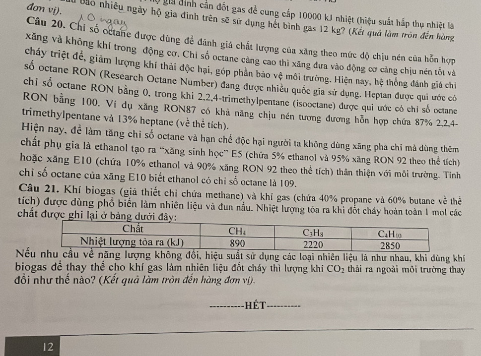 đơn vị).
0 giả định cần đốt gas đề cung cấp 10000 kJ nhiệt (hiệu suất hấp thụ nhiệt là
Al bảo nhiều ngày hộ gia dình trên sẽ sử dụng hết bình gas 12 kg? (Kết quả làm tròn đến hàng
Câu 20. Chỉ số octane được dùng để đánh giá chất lượng của xăng theo mức độ chịu nén của hỗn hợp
xăng và không khí trong động cơ. Chỉ số octane cảng cao thì xăng đưa vào động cơ cảng chịu nén tốt và
cháy triệt để, giảm lượng khí thải độc hại, góp phần bảo vệ môi trường. Hiện nay, hệ thống đánh giá chỉ
số octane RON (Research Octane Number) đang được nhiều quốc gia sử dụng. Hepιan được qui ước có
chi số octane RON bằng 0, trong khi 2,2,4-trimethylpentane (isooctane) được qui ước có chỉ số octane
RON bằng 100. Ví dụ xăng RON87 có khả năng chịu nén tương đương hỗn hợp chứa 87% 2,2,4-
trimethylpentane và 13% heptane (về thể tích).
Hiện nay, để làm tăng chỉ số octane và hạn chế độc hại người ta không dùng xăng pha chi mà dùng thêm
chất phụ gia là ethanol tạo ra “xăng sinh học” E5 (chứa 5% ethanol và 95% xăng RON 92 theo thể tích)
hoặc xăng E10 (chứa 10% ethanol và 90% xăng RON 92 theo thể tích) thân thiện với môi trường. Tính
chỉ số octane của xăng E10 biết ethanol có chỉ số octane là 109.
Câu 21. Khí biogas (giả thiết chỉ chứa methane) và khí gas (chứa 40% propane và 60% butane về thể
tích) được dùng phổ biến làm nhiên liệu và đun nấu. Nhiệt lượng tỏa ra khi đốt cháy hoàn toàn 1 mol các
chất được ghi lại ở bảng dướ
Nếg lượng không đồi, hiệu suất sử dụng các loại nhiên liệu là như nhau, khi dùng khí
biogas để thay thế cho khí gas làm nhiên liệu đốt cháy thì lượng khí CO_2 thải ra ngoài môi trường thay
đổi như thế nào? (Kết quả làm tròn đến hàng đơn vị).
_ét_
12