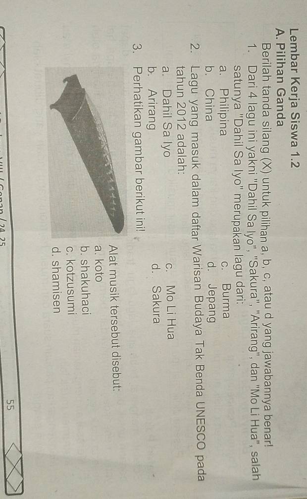 Lembar Kerja Siswa 1.2
A. Pilihan Ganda
Berilah tanda silang (X) untuk pilihan a, b, c, atau d yang jawabannya benar!
1. Dari 4 lagu ini yakni "Dahil Sa lyo", "Sakura", "Arirang", dan "Mo Li Hua", salah
satunya "Dahil Sa Iyo" merupakan lagu dari:
a. Philipina c. Burma
b. China d. Jepang
2. Lagu yang masuk dalam daftar Warisan Budaya Tak Benda UNESCO pada
tahun 2012 adalah:
a. Dahil Sa lyo c. Mo Li Hua
b. Arirang d. Sakura
3. Perhatikan gambar berikut ini!
Alat musik tersebut disebut:. koto
b. shakuhaci
c. kotzusumi
d. shamisen
55