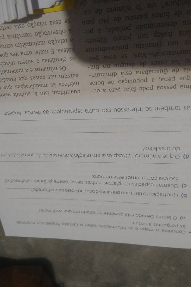 Considere o mapa e as informações sobre o Cerrado brasileiro e responda 
às perguntas a seguir. 
a) O bioma Cerrado está presente no estado em que você mora? 
_ 
b) Que fração do território brasileiro é ocupada pelo bioma Cerrado?_ 
c) Quantas espécies de plantas nativas desse bioma já foram catalogadas? 
Escreva como lemos esse número. 
_ 
d) O que o número 199 expressa em relação à diversidade de animais do Cerra 
do brasileiro? 
_ 
_ 
tas também se interessou por outra reportagem da revista. Analise: 
Uma pessoa pode falar para a ou- quantificar, isto é, atribuír valor 
fque pena, a população de botos méricos às modificações que 
aía de Guanabara está diminuin- servam nas coisas que estuda 
ou "os casos de dengue no Bra- Os números e a matemáti 
imentaram'' Mas, se essa pes os cientistas a verem relaçõ 
or um cientista, provavelmente coisas. É mais: uma vez que 
lará frases um pouco diferen a relação matemática entre 
m determinado período, a po a observação numérica po 
o de botos passou de 340 para se essa relação está certa 
víduos'', ou ''o número de ca-