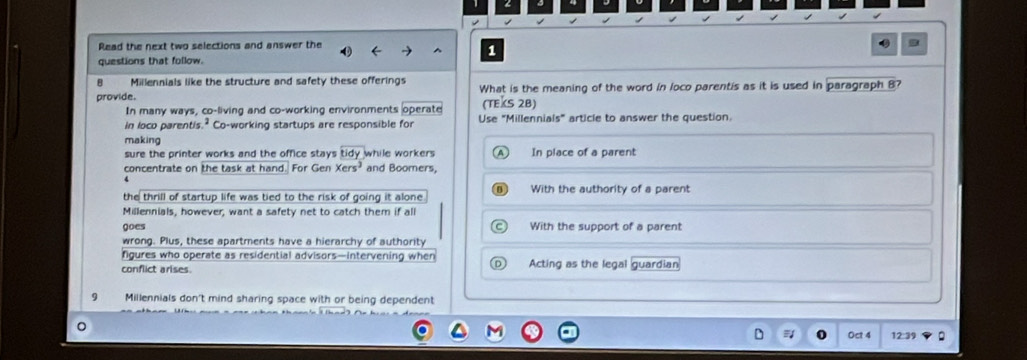 Read the next two selections and answer the
1
questions that follow.
B Millennials like the structure and safety these offerings
provide. What is the meaning of the word in loco parentis as it is used in paragraph 8?
(TEXS 2B)
In many ways, co-living and co-working environments operate Use "Millennials" article to answer the question.
in loco parentis.² Co-working startups are responsible for
making
sure the printer works and the office stays tidy while workers In place of a parent
concentrate on the task at hand. For Gen Xers^3 and Boomers,
the thrill of startup life was tied to the risk of going it alone With the authority of a parent
Millennials, however, want a safety net to catch them if all
goes With the support of a parent
wrong. Plus, these apartments have a hierarchy of authority
ngures who operate as residential advisors—intervening when
conflict arises. Acting as the legal guardian
Millennials don't mind sharing space with or being dependent
Oct 4 12:39 .