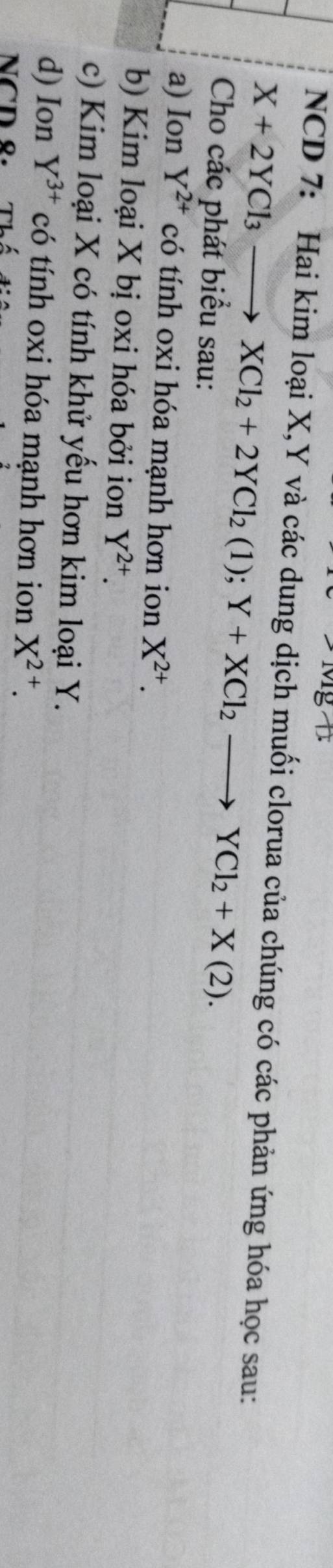 NCD 7: Hai kim loại X, Y và các dung dịch muối clorua của chúng có các phản ứng hóa học sau:
X+2YCl_3to XCl_2+2YCl_2(1); Y+XCl_2to YCl_2+X(2). 
Cho các phát biểu sau: 
a) Ion Y^(2+) có tính oxi hóa mạnh hơn ion X^(2+). 
b) Kim loại X bị oxi hóa bởi ion Y^(2+). 
c) Kim loại X có tính khử yếu hơn kim loại Y. 
d) Ion Y^(3+) có tính oxi hóa mạnh hơn ion X^(2+). 
NCD ९.