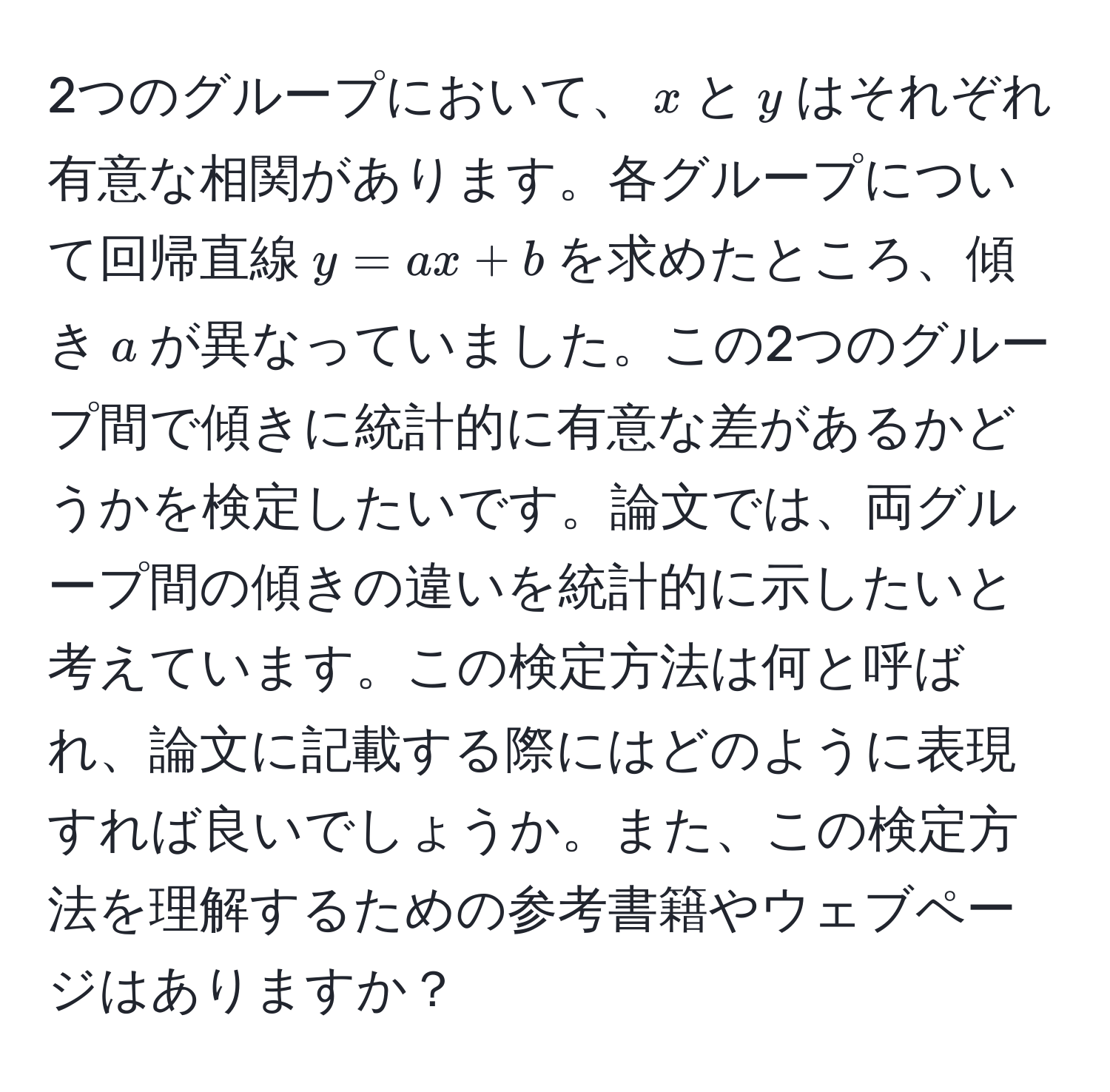 2つのグループにおいて、$x$と$y$はそれぞれ有意な相関があります。各グループについて回帰直線$y = ax + b$を求めたところ、傾き$a$が異なっていました。この2つのグループ間で傾きに統計的に有意な差があるかどうかを検定したいです。論文では、両グループ間の傾きの違いを統計的に示したいと考えています。この検定方法は何と呼ばれ、論文に記載する際にはどのように表現すれば良いでしょうか。また、この検定方法を理解するための参考書籍やウェブページはありますか？