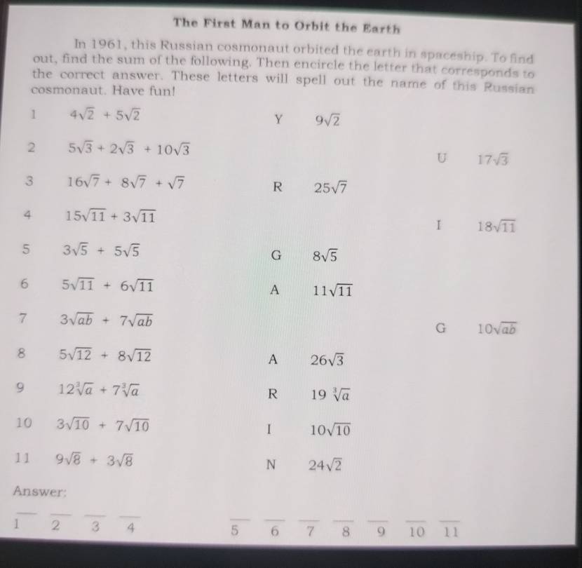 The First Man to Orbit the Earth
In 1961, this Russian cosmonaut orbited the earth in spaceship. To find
out, find the sum of the following. Then encircle the letter that corresponds to
the correct answer. These letters will spell out the name of this Russian
cosmonaut. Have fun!
1 4sqrt(2)+5sqrt(2)
Y 9sqrt(2)
2 5sqrt(3)+2sqrt(3)+10sqrt(3)
U 17sqrt(3)
3 16sqrt(7)+8sqrt(7)+sqrt(7)
R 25sqrt(7)
4 15sqrt(11)+3sqrt(11)
I 18sqrt(11)
5 3sqrt(5)+5sqrt(5)
G 8sqrt(5)
6 5sqrt(11)+6sqrt(11)
A 11sqrt(11)
7 3sqrt(ab)+7sqrt(ab)
G 10sqrt(ab)
8 5sqrt(12)+8sqrt(12)
A 26sqrt(3)
9 12sqrt[3](a)+7sqrt[3](a)
R 19sqrt[3](a)
10 3sqrt(10)+7sqrt(10) 1 10sqrt(10)
11 9sqrt(8)+3sqrt(8) N 24sqrt(2)
Answer:
_
_
__
__
_
_
1 2 3 4 5 6 7 8 _9 10 _ _11